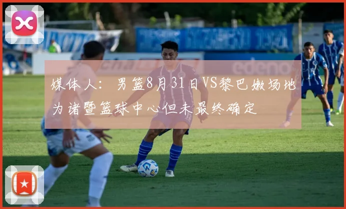 媒体人：男篮8月31日VS黎巴嫩场地为诸暨篮球中心但未最终确定