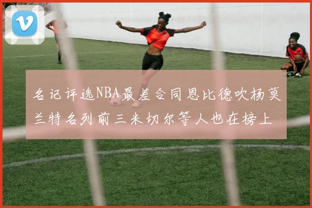 名记评选NBA最差合同恩比德吹杨莫兰特名列前三米切尔等人也在榜上
