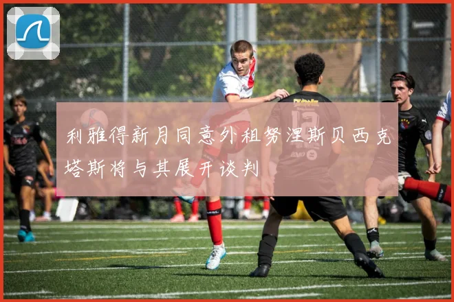利雅得新月同意外租努涅斯贝西克塔斯将与其展开谈判