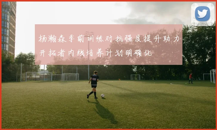 杨瀚森季前训练对抗强度提升助力开拓者内线培养计划明确化