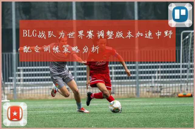 BLG战队为世界赛调整版本加速中野配合训练策略分析