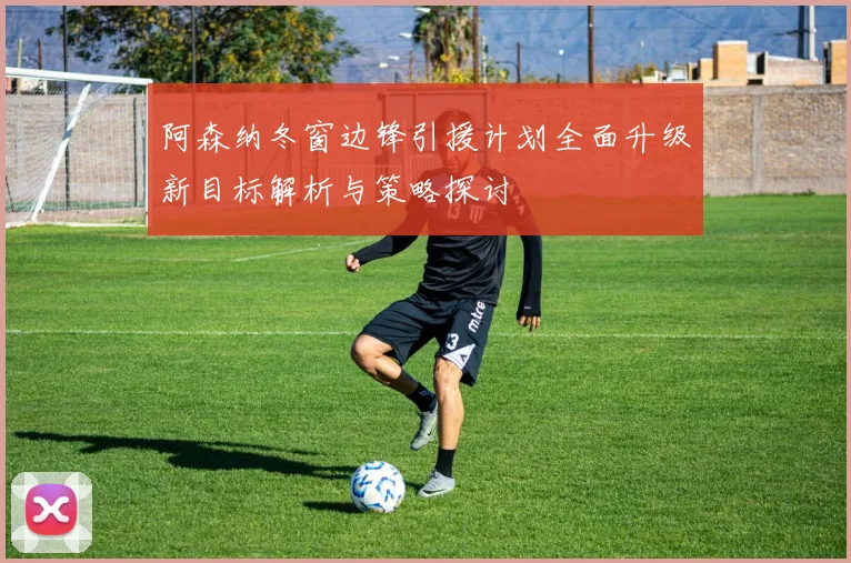 阿森纳冬窗边锋引援计划全面升级新目标解析与策略探讨
