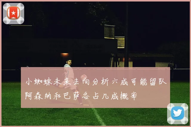 小蜘蛛未来去向分析六成可能留队阿森纳和巴萨各占几成概率