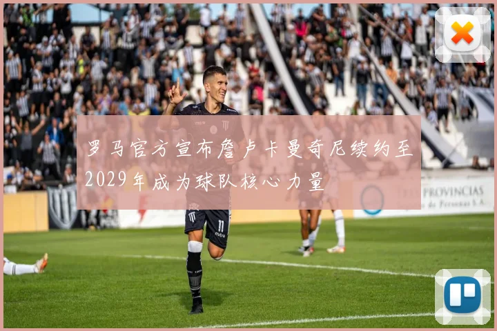 罗马官方宣布詹卢卡曼奇尼续约至2029年成为球队核心力量