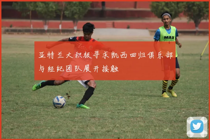 亚特兰大积极寻求凯西回归俱乐部与经纪团队展开接触