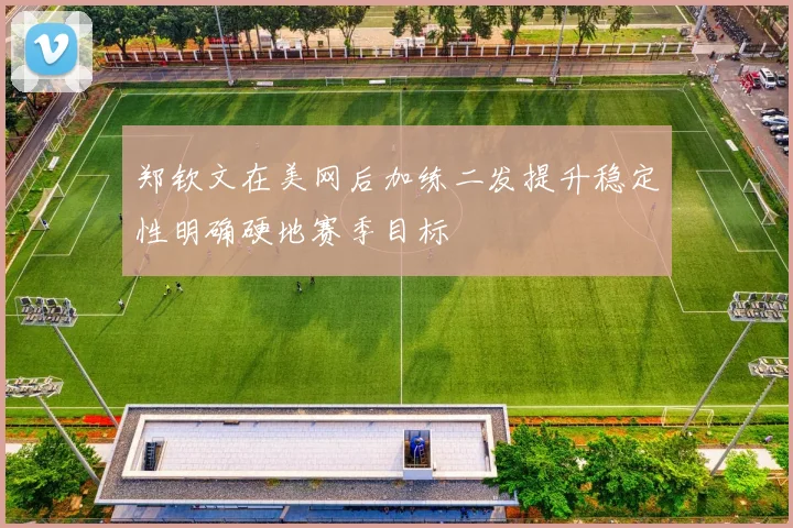 郑钦文在美网后加练二发提升稳定性明确硬地赛季目标
