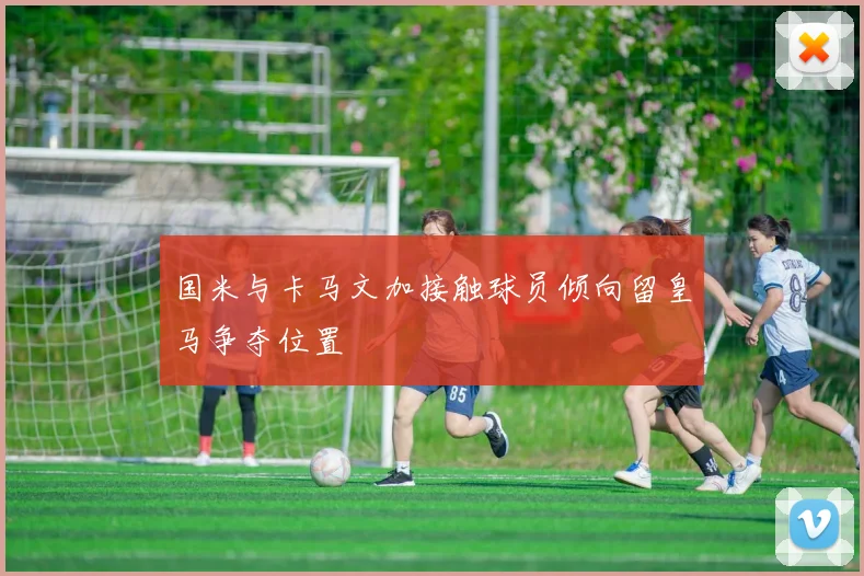 国米与卡马文加接触球员倾向留皇马争夺位置