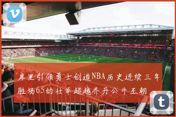库里引领勇士创造NBA历史连续三年胜场65的壮举超越乔丹公牛王朝